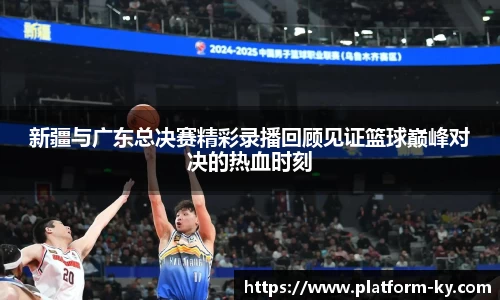 新疆与广东总决赛精彩录播回顾见证篮球巅峰对决的热血时刻