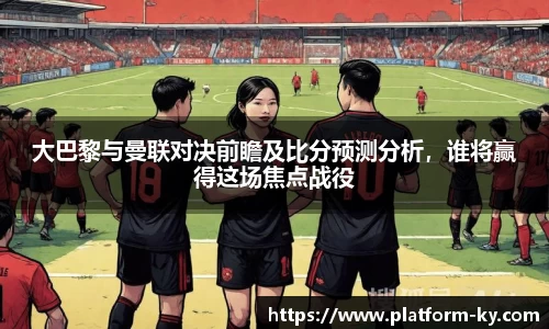 大巴黎与曼联对决前瞻及比分预测分析,谁将赢得这场焦点战役